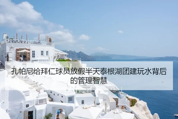 孔帕尼给拜仁球员放假半天泰根湖团建玩水背后的管理智慧