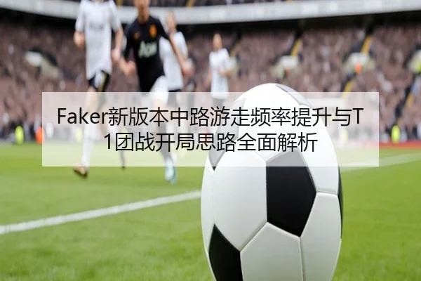 Faker新版本中路游走频率提升与T1团战开局思路全面解析